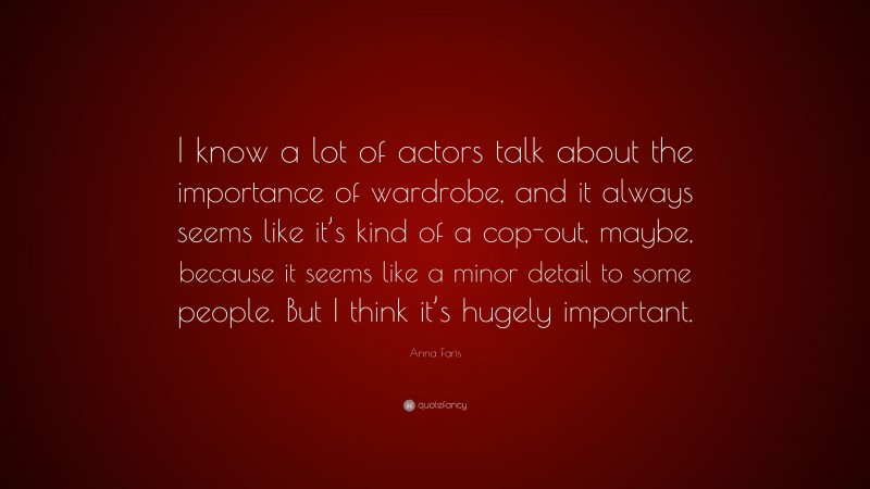 Anna Faris Quote: “I know a lot of actors talk about the importance of wardrobe, and it always seems like it’s kind of a cop-out, maybe, because it seems like a minor detail to some people. But I think it’s hugely important.”