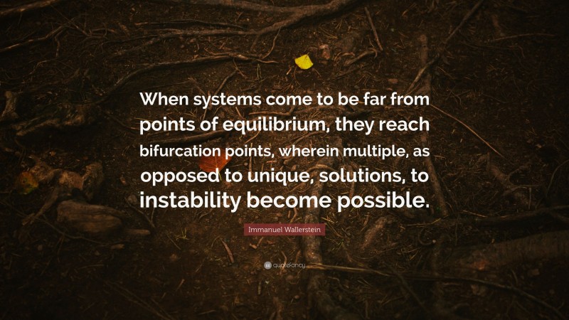 Immanuel Wallerstein Quote: “When systems come to be far from points of equilibrium, they reach bifurcation points, wherein multiple, as opposed to unique, solutions, to instability become possible.”