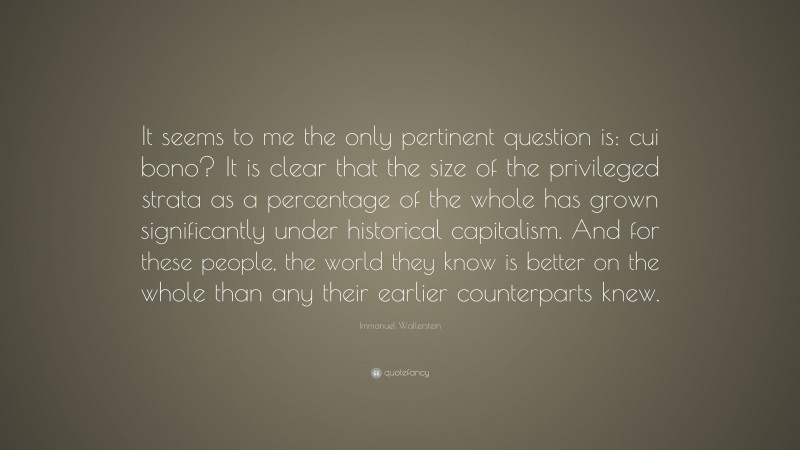 Immanuel Wallerstein Quote: “It seems to me the only pertinent question is: cui bono? It is clear that the size of the privileged strata as a percentage of the whole has grown significantly under historical capitalism. And for these people, the world they know is better on the whole than any their earlier counterparts knew.”
