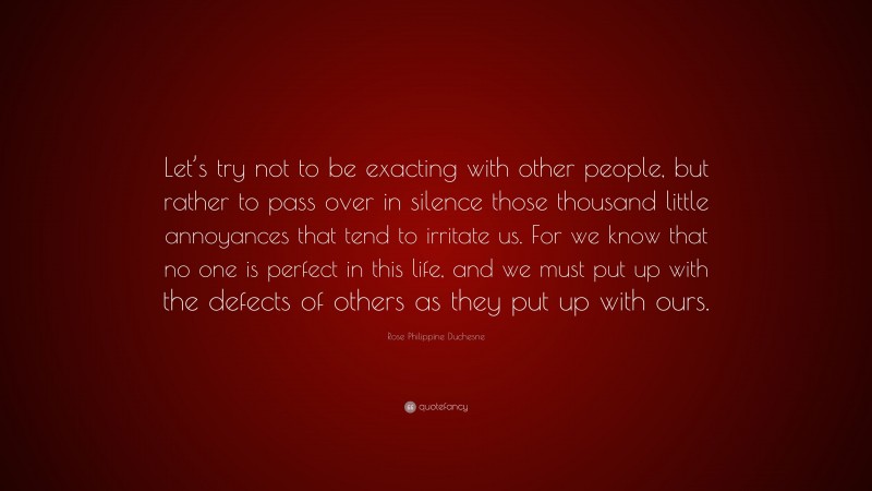 Rose Philippine Duchesne Quote: “Let’s try not to be exacting with other people, but rather to pass over in silence those thousand little annoyances that tend to irritate us. For we know that no one is perfect in this life, and we must put up with the defects of others as they put up with ours.”