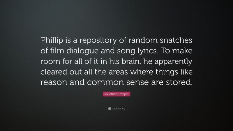 Jonathan Tropper Quote: “Phillip is a repository of random snatches of film dialogue and song lyrics. To make room for all of it in his brain, he apparently cleared out all the areas where things like reason and common sense are stored.”
