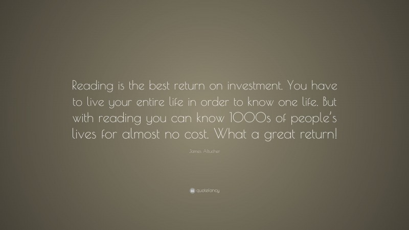 James Altucher Quote: “Reading is the best return on investment. You have to live your entire life in order to know one life. But with reading you can know 1000s of people’s lives for almost no cost. What a great return!”