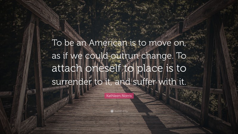 Kathleen Norris Quote: “To be an American is to move on, as if we could outrun change. To attach oneself to place is to surrender to it, and suffer with it.”