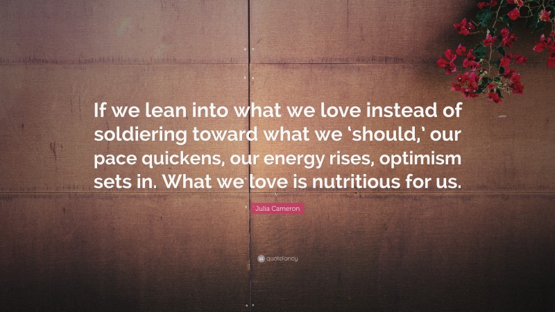 Julia Cameron Quote: “If we lean into what we love instead of soldiering toward what we ‘should,’ our pace quickens, our energy rises, optimism sets in. What we love is nutritious for us.”