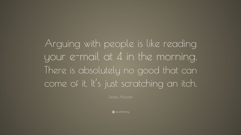 James Altucher Quote: “Arguing with people is like reading your e-mail at 4 in the morning. There is absolutely no good that can come of it. It’s just scratching an itch.”