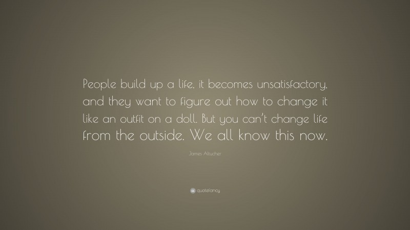 James Altucher Quote: “People build up a life, it becomes unsatisfactory, and they want to figure out how to change it like an outfit on a doll. But you can’t change life from the outside. We all know this now.”