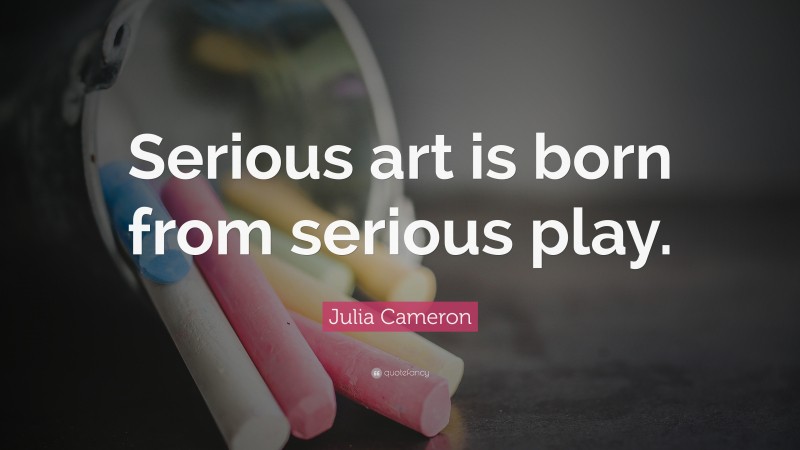 Julia Cameron Quote: “Serious art is born from serious play.”