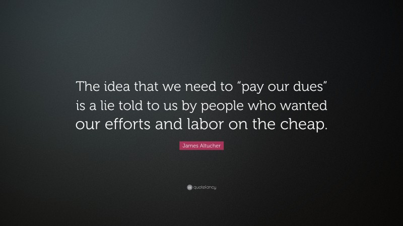 James Altucher Quote: “The idea that we need to “pay our dues” is a lie told to us by people who wanted our efforts and labor on the cheap.”