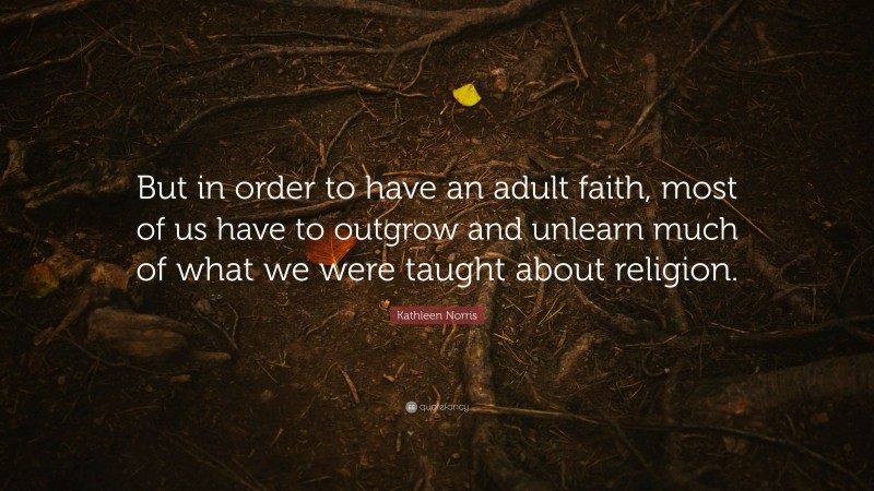 Kathleen Norris Quote: “But in order to have an adult faith, most of us have to outgrow and unlearn much of what we were taught about religion.”