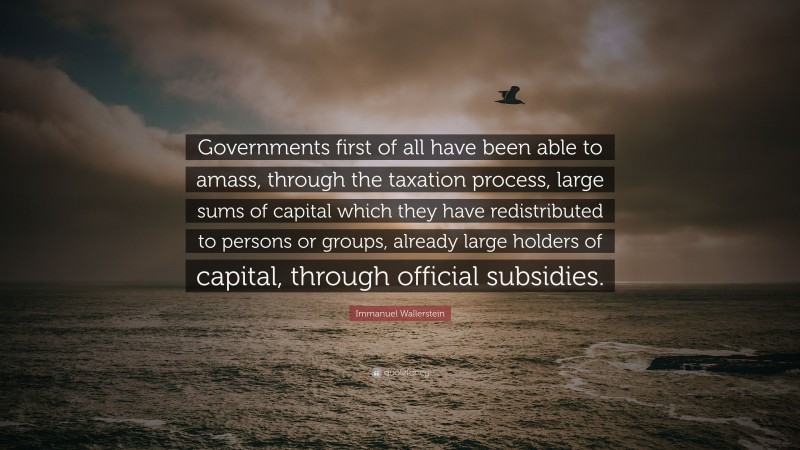 Immanuel Wallerstein Quote: “Governments first of all have been able to amass, through the taxation process, large sums of capital which they have redistributed to persons or groups, already large holders of capital, through official subsidies.”