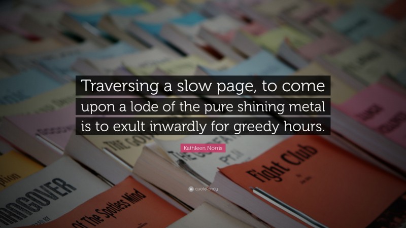 Kathleen Norris Quote: “Traversing a slow page, to come upon a lode of the pure shining metal is to exult inwardly for greedy hours.”