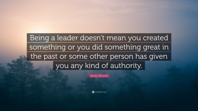 James Altucher Quote: “Being a leader doesn’t mean you created something or you did something great in the past or some other person has given you any kind of authority.”