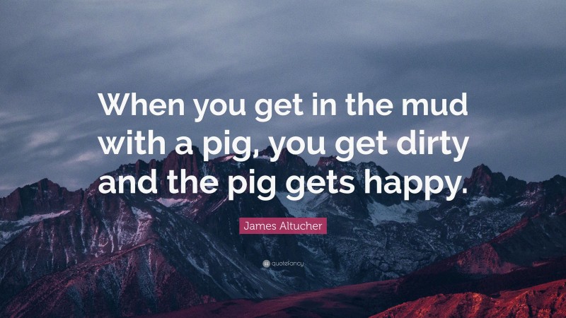 James Altucher Quote: “When you get in the mud with a pig, you get dirty and the pig gets happy.”