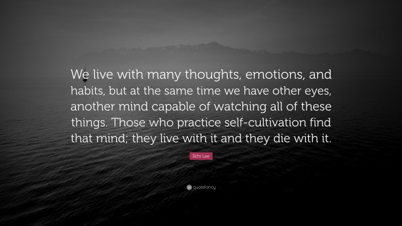 Ilchi Lee Quote: “We live with many thoughts, emotions, and habits, but at the same time we have other eyes, another mind capable of watching all of these things. Those who practice self-cultivation find that mind; they live with it and they die with it.”