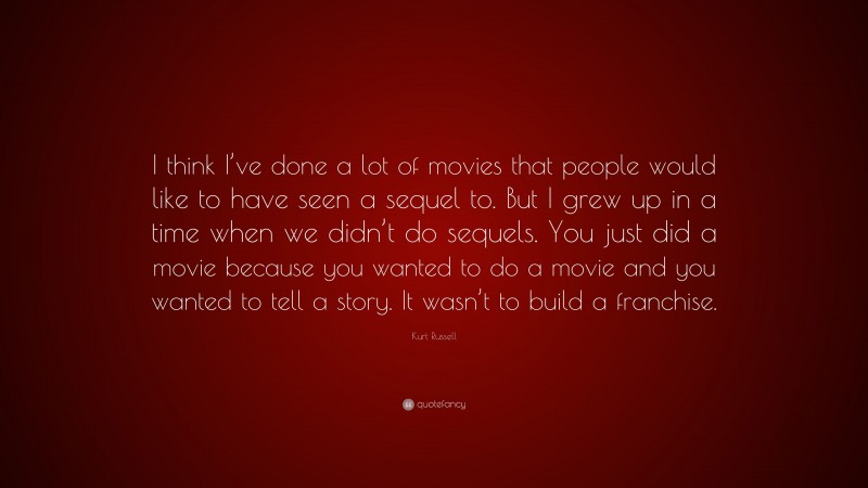 Kurt Russell Quote: “I think I’ve done a lot of movies that people would like to have seen a sequel to. But I grew up in a time when we didn’t do sequels. You just did a movie because you wanted to do a movie and you wanted to tell a story. It wasn’t to build a franchise.”