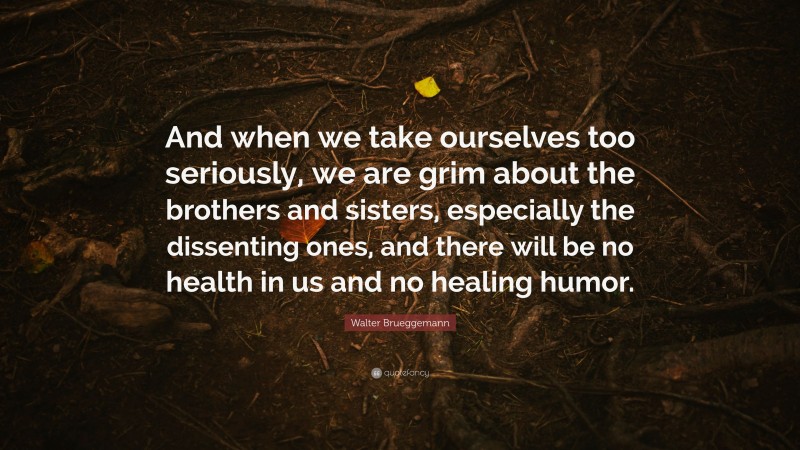 Walter Brueggemann Quote: “And when we take ourselves too seriously, we are grim about the brothers and sisters, especially the dissenting ones, and there will be no health in us and no healing humor.”