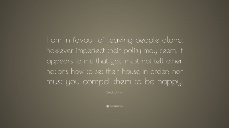 Patrick O'Brian Quote: “I am in favour of leaving people alone, however imperfect their polity may seem. It appears to me that you must not tell other nations how to set their house in order; nor must you compel them to be happy.”