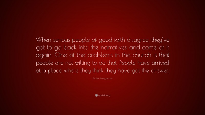 Walter Brueggemann Quote: “When serious people of good faith disagree, they’ve got to go back into the narratives and come at it again. One of the problems in the church is that people are not willing to do that. People have arrived at a place where they think they have got the answer.”