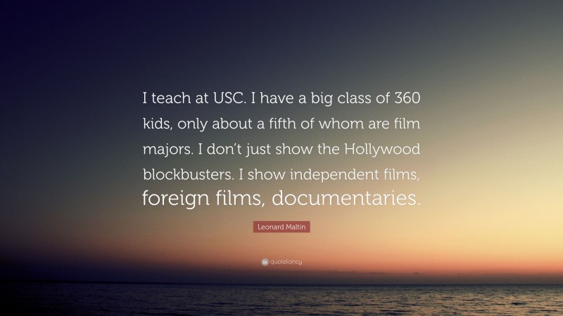 Leonard Maltin Quote: “I teach at USC. I have a big class of 360 kids, only about a fifth of whom are film majors. I don’t just show the Hollywood blockbusters. I show independent films, foreign films, documentaries.”