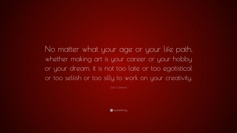 Julia Cameron Quote: “No matter what your age or your life path, whether making art is your career or your hobby or your dream, it is not too late or too egotistical or too selfish or too silly to work on your creativity.”