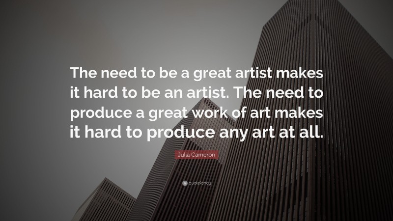 Julia Cameron Quote: “The need to be a great artist makes it hard to be an artist. The need to produce a great work of art makes it hard to produce any art at all.”