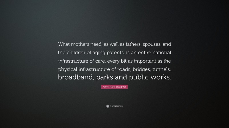 Anne-Marie Slaughter Quote: “What mothers need, as well as fathers, spouses, and the children of aging parents, is an entire national infrastructure of care, every bit as important as the physical infrastructure of roads, bridges, tunnels, broadband, parks and public works.”