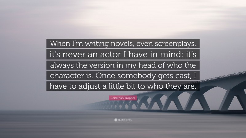 Jonathan Tropper Quote: “When I’m writing novels, even screenplays, it’s never an actor I have in mind; it’s always the version in my head of who the character is. Once somebody gets cast, I have to adjust a little bit to who they are.”