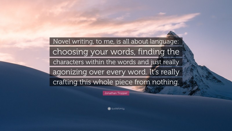 Jonathan Tropper Quote: “Novel writing, to me, is all about language: choosing your words, finding the characters within the words and just really agonizing over every word. It’s really crafting this whole piece from nothing.”