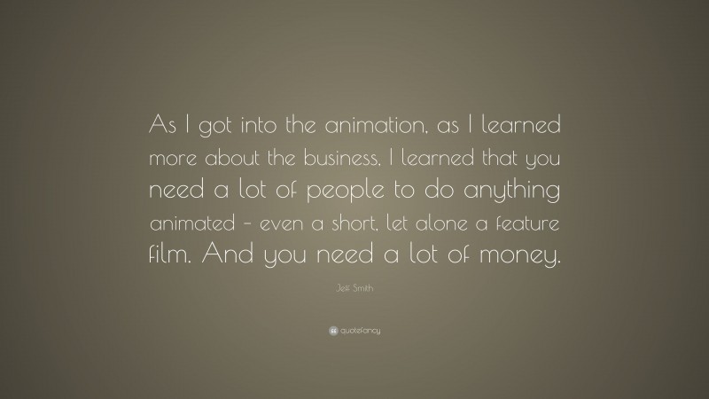 Jeff Smith Quote: “As I got into the animation, as I learned more about the business, I learned that you need a lot of people to do anything animated – even a short, let alone a feature film. And you need a lot of money.”