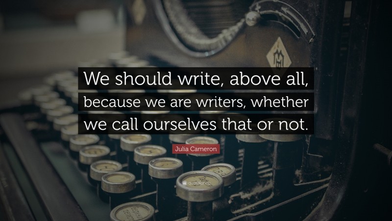 Julia Cameron Quote: “We should write, above all, because we are writers, whether we call ourselves that or not.”