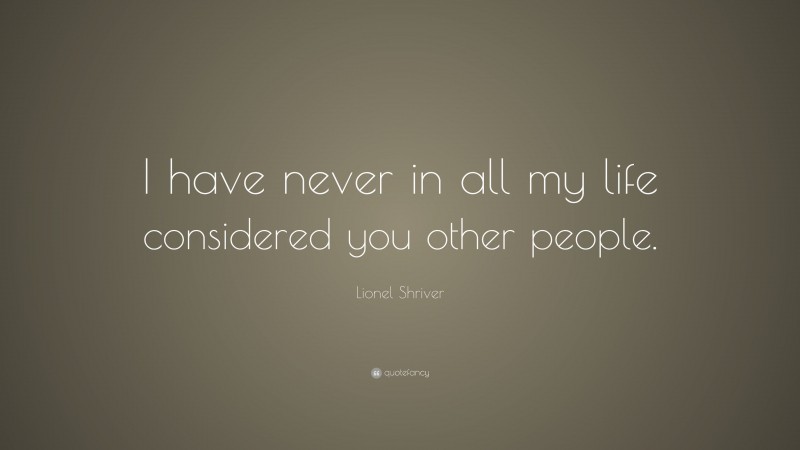 Lionel Shriver Quote: “I have never in all my life considered you other people.”