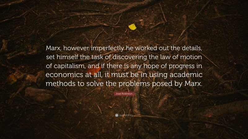 Joan Robinson Quote: “Marx, however imperfectly he worked out the details, set himself the task of discovering the law of motion of capitalism, and if there is any hope of progress in economics at all, it must be in using academic methods to solve the problems posed by Marx.”