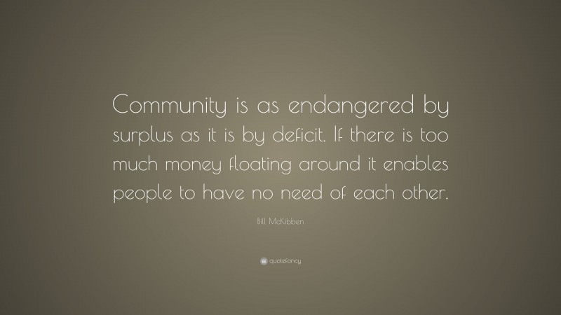 Bill McKibben Quote: “Community is as endangered by surplus as it is by deficit. If there is too much money floating around it enables people to have no need of each other.”