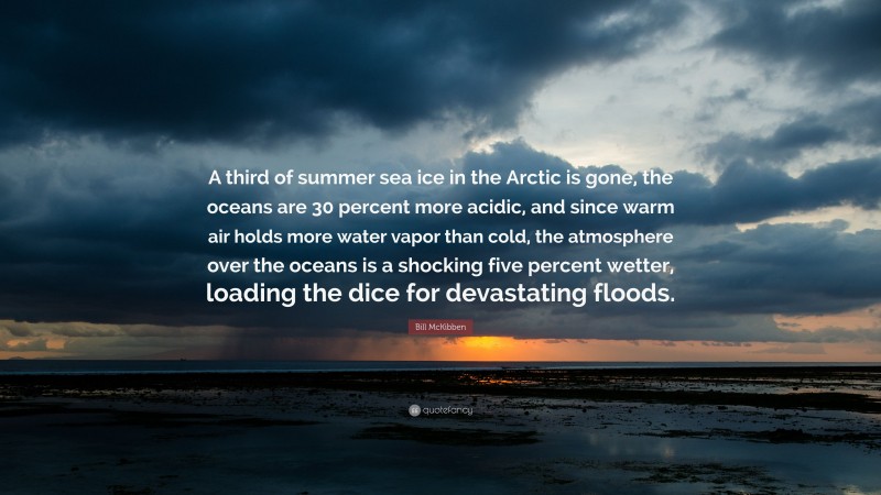 Bill McKibben Quote: “A third of summer sea ice in the Arctic is gone, the oceans are 30 percent more acidic, and since warm air holds more water vapor than cold, the atmosphere over the oceans is a shocking five percent wetter, loading the dice for devastating floods.”