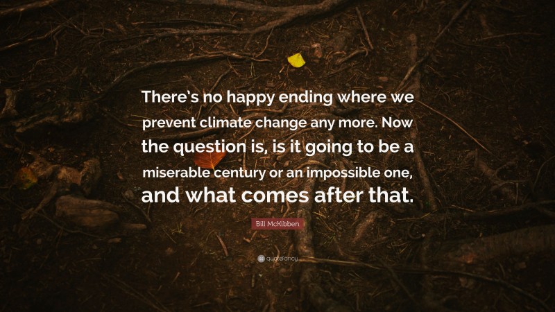 Bill McKibben Quote: “There’s no happy ending where we prevent climate change any more. Now the question is, is it going to be a miserable century or an impossible one, and what comes after that.”