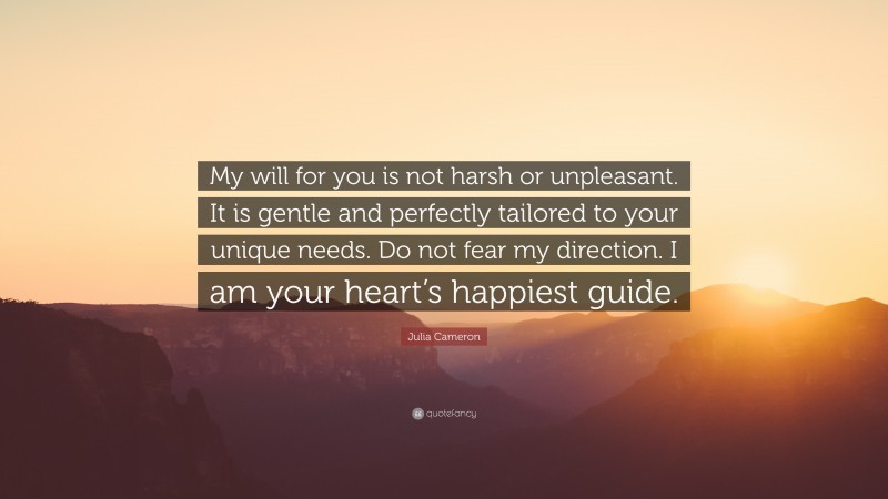 Julia Cameron Quote: “My will for you is not harsh or unpleasant. It is gentle and perfectly tailored to your unique needs. Do not fear my direction. I am your heart’s happiest guide.”