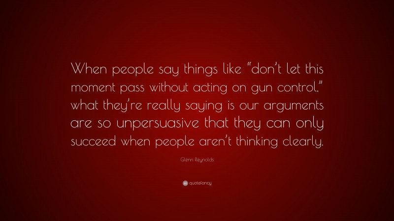 Glenn Reynolds Quote: “When people say things like “don’t let this moment pass without acting on gun control,” what they’re really saying is our arguments are so unpersuasive that they can only succeed when people aren’t thinking clearly.”