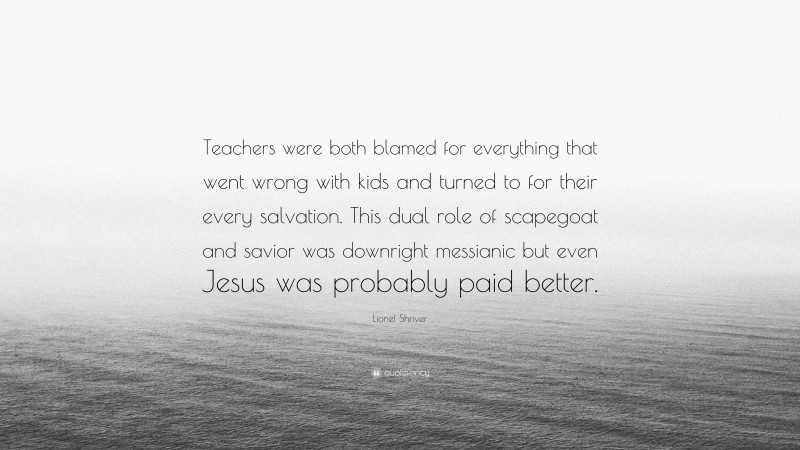 Lionel Shriver Quote: “Teachers were both blamed for everything that went wrong with kids and turned to for their every salvation. This dual role of scapegoat and savior was downright messianic but even Jesus was probably paid better.”