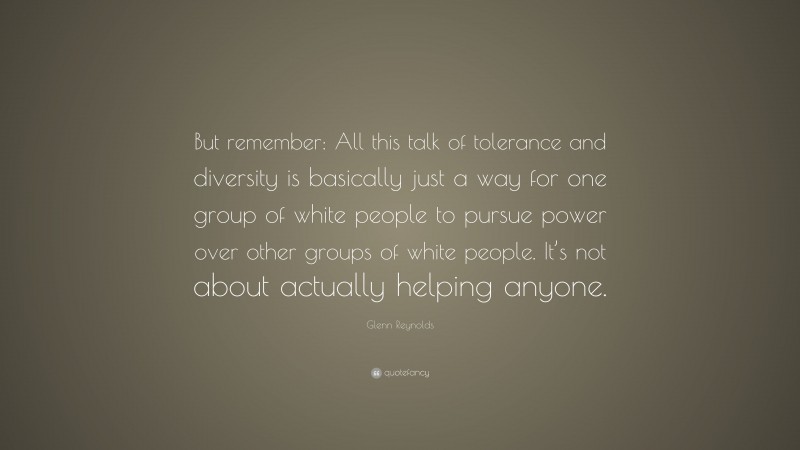 Glenn Reynolds Quote: “But remember: All this talk of tolerance and diversity is basically just a way for one group of white people to pursue power over other groups of white people. It’s not about actually helping anyone.”
