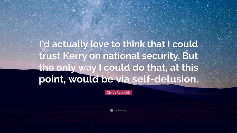 Glenn Reynolds Quote: “I’d actually love to think that I could trust Kerry on national security. But the only way I could do that, at this point, would be via self-delusion.”