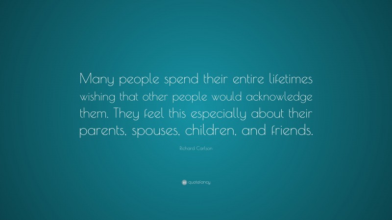 Richard Carlson Quote: “Many people spend their entire lifetimes wishing that other people would acknowledge them. They feel this especially about their parents, spouses, children, and friends.”