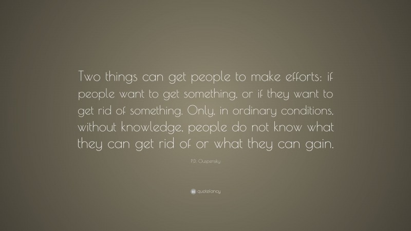 P.D. Ouspensky Quote: “Two things can get people to make efforts: if people want to get something, or if they want to get rid of something. Only, in ordinary conditions, without knowledge, people do not know what they can get rid of or what they can gain.”