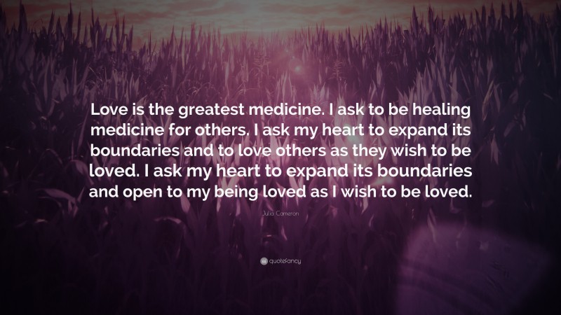 Julia Cameron Quote: “Love is the greatest medicine. I ask to be healing medicine for others. I ask my heart to expand its boundaries and to love others as they wish to be loved. I ask my heart to expand its boundaries and open to my being loved as I wish to be loved.”