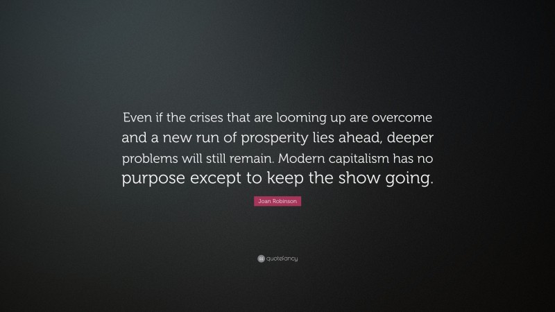Joan Robinson Quote: “Even if the crises that are looming up are overcome and a new run of prosperity lies ahead, deeper problems will still remain. Modern capitalism has no purpose except to keep the show going.”