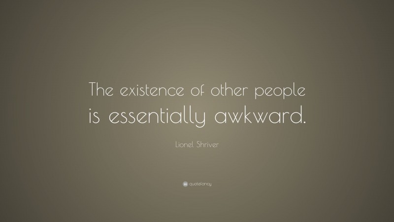 Lionel Shriver Quote: “The existence of other people is essentially awkward.”