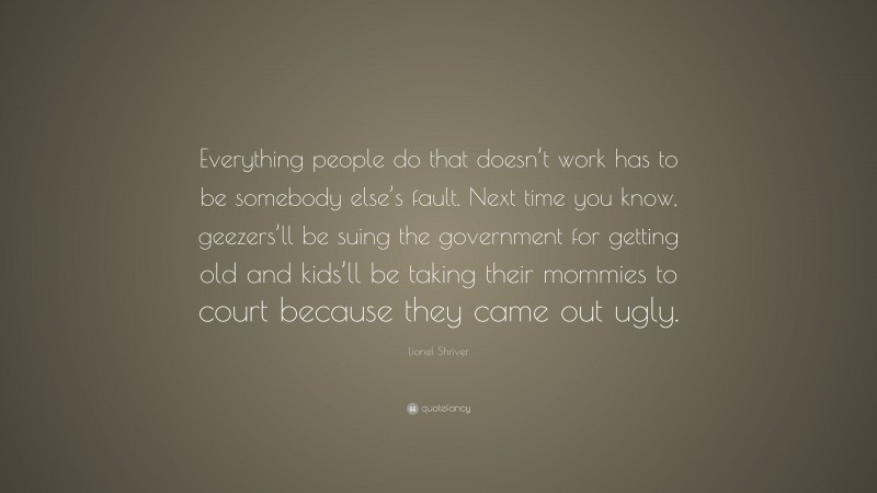 Lionel Shriver Quote: “Everything people do that doesn’t work has to be somebody else’s fault. Next time you know, geezers’ll be suing the government for getting old and kids’ll be taking their mommies to court because they came out ugly.”