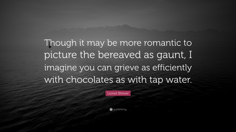 Lionel Shriver Quote: “Though it may be more romantic to picture the bereaved as gaunt, I imagine you can grieve as efficiently with chocolates as with tap water.”