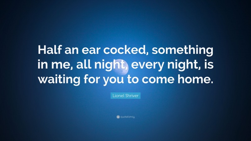 Lionel Shriver Quote: “Half an ear cocked, something in me, all night, every night, is waiting for you to come home.”