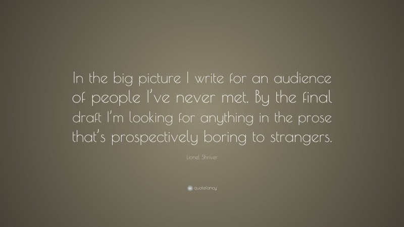Lionel Shriver Quote: “In the big picture I write for an audience of people I’ve never met. By the final draft I’m looking for anything in the prose that’s prospectively boring to strangers.”