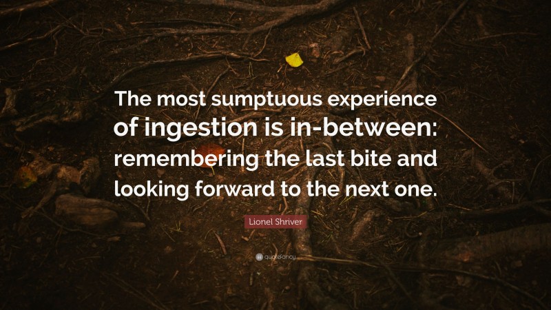 Lionel Shriver Quote: “The most sumptuous experience of ingestion is in-between: remembering the last bite and looking forward to the next one.”